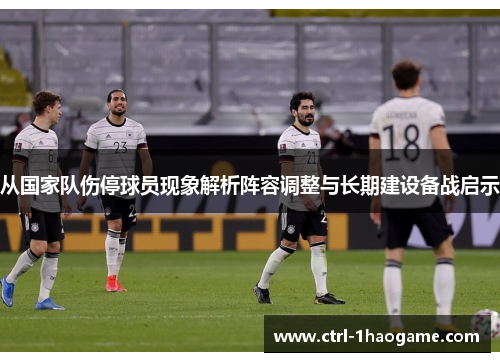 从国家队伤停球员现象解析阵容调整与长期建设备战启示