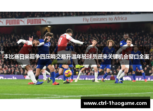 本比赛日英超争四压哨交易升温年轻球员迎来关键机会窗口全面 本比赛日英超争四压哨交易升温年轻球员迎来关键机会窗口全面