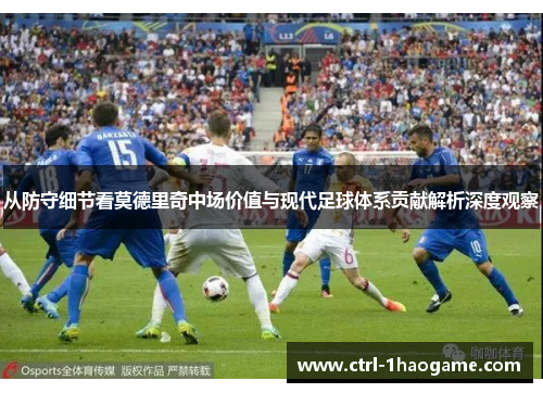 从防守细节看莫德里奇中场价值与现代足球体系贡献解析深度观察 从防守细节看莫德里奇中场价值与现代足球体系贡献解析深度观察