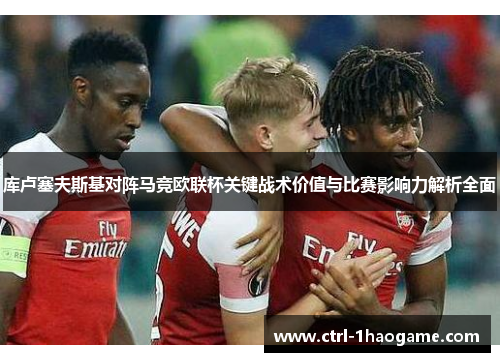 库卢塞夫斯基对阵马竞欧联杯关键战术价值与比赛影响力解析全面