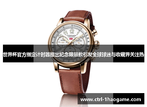世界杯官方指定计时器推出纪念限量款引发全球球迷与收藏界关注热 世界杯官方指定计时器推出纪念限量款引发全球球迷与收藏界关注热
