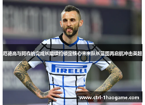 厄德高与阿森纳完成长期续约锁定核心未来队长蓝图再启航冲击英超 厄德高与阿森纳完成长期续约锁定核心未来队长蓝图再启航冲击英超