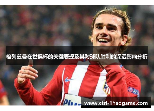 格列兹曼在世俱杯的关键表现及其对球队胜利的深远影响分析 格列兹曼在世俱杯的关键表现及其对球队胜利的深远影响分析