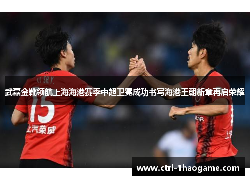 武磊金靴领航上海海港赛季中超卫冕成功书写海港王朝新章再启荣耀 武磊金靴领航上海海港赛季中超卫冕成功书写海港王朝新章再启荣耀