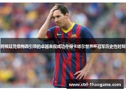 阿根廷凭借梅西引领的卓越表现成功夺得卡塔尔世界杯冠军历史性时刻