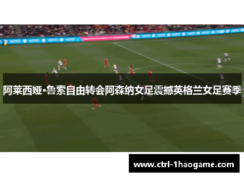 阿莱西娅·鲁索自由转会阿森纳女足震撼英格兰女足赛季